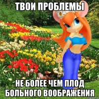 твои проблемы не более чем плод больного воображения