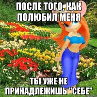 после того, как полюбил меня ты уже не принадлежишь "себе"