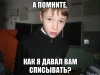 а помните, как я давал вам списывать?