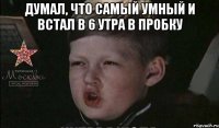 думал, что самый умный и встал в 6 утра в пробку 