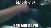 белый - лох бля, мне похуй