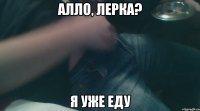 алло, лерка? я уже еду