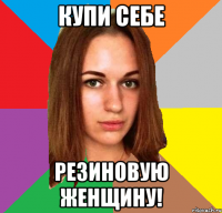 купи себе резиновую женщину!