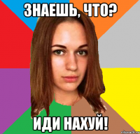 знаешь, что? иди нахуй!