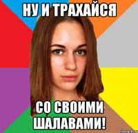 ну и трахайся со своими шалавами!