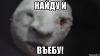 найду и въебу!