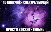 подписчики спектра эмоций просто восхитительны
