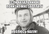 если начальник не понизит мне зарплату уволюсь нахуй!