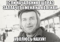 если начальник ещё раз заплачет у меня на коленях уволюсь нахуй!