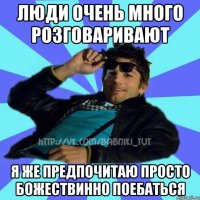 люди очень много розговаривают я же предпочитаю просто божествинно поебаться