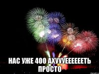  нас уже 400 ахуууееееееть просто