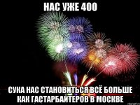 нас уже 400 сука нас становиться всё больше как гастарбайтеров в москве
