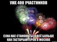 уже 400 участников сука нас становиться всё больше как гастарбайтеров в москве