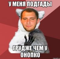 у меня подгады грудже чем у онопко