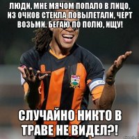 люди, мне мячом попало в лицо, из очков стекла повылетали, черт возьми. бегаю по полю, ищу! случайно никто в траве не видел?!