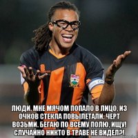  люди, мне мячом попало в лицо, из очков стекла повылетали, черт возьми. бегаю по всему полю, ищу! случайно никто в траве не видел?!