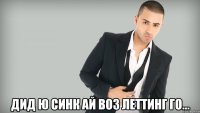  дид ю синк ай воз леттинг го...