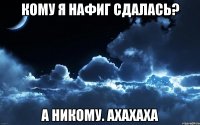 кому я нафиг сдалась? а никому. ахахаха