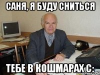 саня, я буду сниться тебе в кошмарах с: