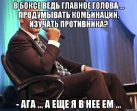 в боксе ведь главное голова ... продумывать комбинации, изучать противника? - ага ... а еще я в нее ем ...