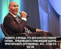  скажите, а правда, что для боксера главное голова ... придумывать комбинации ударов, просчитывать противника? - ага .... а еще я в нее ем.