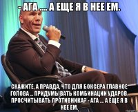 - ага .... а еще я в нее ем. скажите, а правда, что для боксера главное голова ... придумывать комбинации ударов, просчитывать противника? - ага .... а еще я в нее ем.