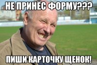 не принёс форму??? пиши карточку щенок!