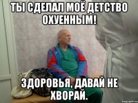 ты сделал моё детство охуенным! здоровья, давай не хворай.