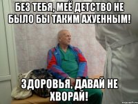 без тебя, меё детство не было бы таким ахуенным! здоровья, давай не хворай!