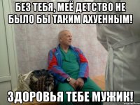 без тебя, меё детство не было бы таким ахуенным! здоровья тебе мужик!