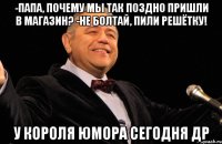 -папа, почему мы так поздно пришли в магазин? -не болтай, пили решётку! у короля юмора сегодня др