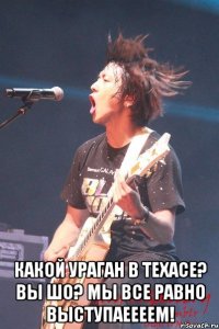  какой ураган в техасе? вы шо? мы все равно выступаеееем!