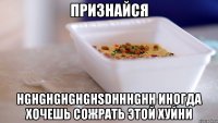 признайся hghghghghghsdhhhghh иногда хочешь сожрать этой хуйни