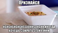 признайся hghghghghghssddhhsdhghh иногда хочешь сожрать этой хуйни