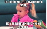 ты говоришь,что ебашишь в зале, но у тебя нет ничего кроме пресса