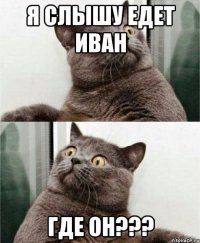 я слышу едет иван где он???