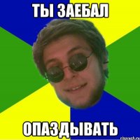 ты заебал опаздывать