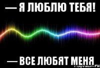 — я люблю тебя! — все любят меня