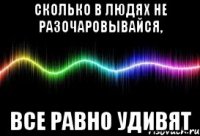 сколько в людях не разочаровывайся, все равно удивят