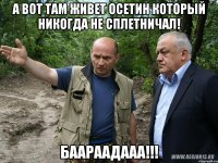 а вот там живет осетин который никогда не сплетничал! баараадааа!!!
