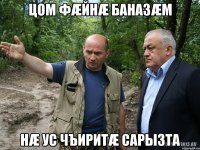 цом фæйнæ баназæм нæ ус чъиритæ сарызта