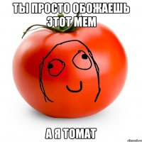 ты просто обожаешь этот мем а я томат