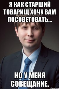 я как старший товарищ хочу вам посоветовать... но у меня совещание.