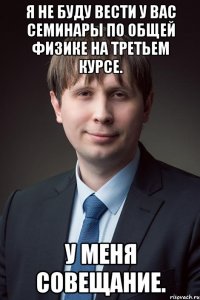 я не буду вести у вас семинары по общей физике на третьем курсе. у меня совещание.