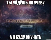 ты уйдёшь на учебу а я буду скучать