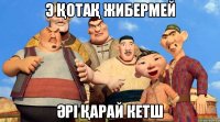э қотақ жибермей әрі қарай кетш