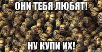 они тебя любят! ну купи их!