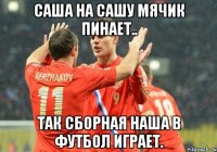 саша на сашу мячик пинает.. так сборная наша в футбол играет.