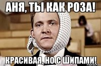 аня, ты как роза! красивая, но с шипами!