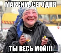 максим, сегодня ты весь мой!!!